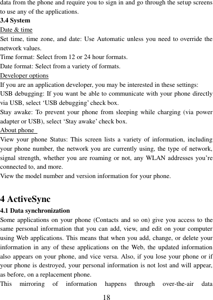   18 data from the phone and require you to sign in and go through the setup screens to use any of the applications.   3.4 System Date &amp; time Set time, time zone, and date: Use Automatic unless you need to override the network values.   Time format: Select from 12 or 24 hour formats.   Date format: Select from a variety of formats.   Developer options If you are an application developer, you may be interested in these settings:   USB debugging: If you want be able to communicate with your phone directly via USB, select ‘USB debugging’ check box.   Stay awake:  To  prevent  your  phone  from sleeping  while  charging  (via power adapter or USB), select ‘Stay awake’ check box.   About phone   View  your  phone  Status:  This  screen  lists  a  variety of  information,  including your phone number, the network you are currently using, the type of network, signal strength, whether you are roaming or not, any WLAN addresses you’re connected to, and more.   View the model number and version information for your phone.  4 ActiveSync 4.1 Data synchronization   Some applications on your phone (Contacts and so  on) give you access to the same personal information that you can add, view, and edit on your computer using Web applications. This means that when you add, change, or delete your information in  any  of these  applications  on the  Web,  the updated  information also appears on your phone, and vice versa. Also, if you lose your phone or if your phone is destroyed, your personal information is not lost and will appear, as before, on a replacement phone.   This  mirroring  of  information  happens  through  over-the-air  data 