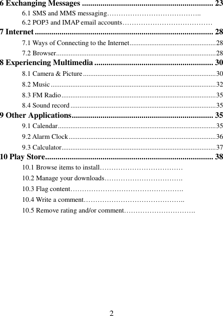   2 6 Exchanging Messages ................................................................ 23 6.1 SMS and MMS messaging…………………………………..   6.2 POP3 and IMAP email accounts…………………………………   7 Internet ....................................................................................... 28 7.1 Ways of Connecting to the Internet ................................................ 28 7.2 Browser ......................................................................................... 28 8 Experiencing Multimedia .......................................................... 30 8.1 Camera &amp; Picture .......................................................................... 30 8.2 Music ............................................................................................ 32 8.3 FM Radio ...................................................................................... 35 8.4 Sound record ................................................................................. 35 9 Other Applications ..................................................................... 35 9.1 Calendar ........................................................................................ 35 9.2 Alarm Clock .................................................................................. 36 9.3 Calculator ...................................................................................... 37 10 Play Store .................................................................................. 38 10.1 Browse items to install……………………………… 10.2 Manage your downloads……………………………. 10.3 Flag content…………………………………………. 10.4 Write a comment…………………………………….. 10.5 Remove rating and/or comment………………………….         