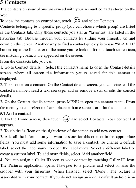   21 5 Contacts The contacts on your phone are synced with your account contacts stored on the Web.   To view the contacts on your phone, touch    and select Contacts. Contacts belonging to a specific group (you can choose which group) are listed in the Contacts tab. Only those contacts you star as “favorites” are listed in the Favorites  tab. Browse  through your  contacts  by  sliding your  fingertip  up  and down on the screen. Another way to find a contact quickly is to use “SEARCH” button, input the first letter of the name you’re looking for and touch search icon, the matching contacts are appeared on the screen. From the Contacts tab, you can:   1. Go to Contact details:   Select the contact’s name to open the Contact details screen,  where  all  screen  the  information  you’ve  saved  for  this  contact  is displayed.   2. Take action on a contact: On the Contact details screen, you can view call the contact’s number, send a text  message, add or remove a star or edit the contact details.   3. On the Contact details screen, press MENU to open the context menu. From the menu you can select to share, place on home screen, or print the contact.   5.1 Add a contact   1. On the Home screen, then touch    and select Contacts. Your contact list appears.   2. Touch the ‘+ ’icon on the right-down of the screen to add new contact.   3. Add all the information you want to store for this contact in the appropriate fields. You must add some information to save a contact. To change a default label, select the label name to  open the label menu. Select a different label or create a custom label. To add more fields, select ‘Add another field’.   4. You can assign a Caller ID icon to your contact by touching Caller ID icon. The  Pictures  application  opens.  Navigate  to  a  picture  and  select  it,  size  the cropper  with  your  fingertips.  When  finished,  select  ‘Done’.  The  picture  is associated with your contact. If you do not assign an icon, a default android icon 