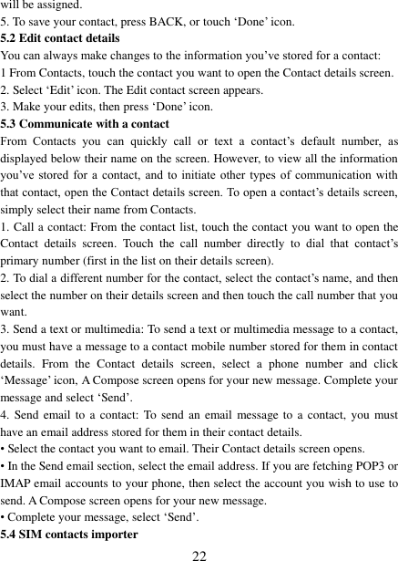   22 will be assigned.   5. To save your contact, press BACK, or touch ‘Done’ icon. 5.2 Edit contact details   You can always make changes to the information you’ve stored for a contact:   1 From Contacts, touch the contact you want to open the Contact details screen.   2. Select ‘Edit’ icon. The Edit contact screen appears.   3. Make your edits, then press ‘Done’ icon. 5.3 Communicate with a contact   From  Contacts  you  can  quickly  call  or  text  a  contact’s  default  number,  as displayed below their name on the screen. However, to view all the information you’ve stored for a contact, and to initiate  other  types  of  communication with that contact, open the Contact details screen. To open a contact’s details screen, simply select their name from Contacts.   1. Call a contact: From the contact list, touch the contact you want to open the Contact  details  screen.  Touch  the  call  number  directly  to  dial  that  contact’s primary number (first in the list on their details screen).   2. To dial a different number for the contact, select the contact’s name, and then select the number on their details screen and then touch the call number that you want. 3. Send a text or multimedia: To send a text or multimedia message to a contact, you must have a message to a contact mobile number stored for them in contact details.  From  the  Contact  details  screen,  select  a  phone  number  and  click ‘Message’ icon, A Compose screen opens for your new message. Complete your message and select ‘Send’.   4.  Send email  to  a contact:  To send an email  message to  a contact,  you  must have an email address stored for them in their contact details.   • Select the contact you want to email. Their Contact details screen opens.   • In the Send email section, select the email address. If you are fetching POP3 or IMAP email accounts to your phone, then select the account you wish to use to send. A Compose screen opens for your new message.   • Complete your message, select ‘Send’.   5.4 SIM contacts importer 