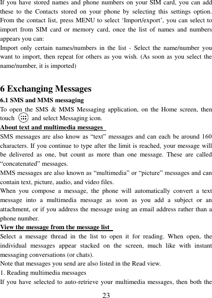   23 If you have stored names and phone numbers on your SIM card, you can add these  to  the  Contacts  stored  on  your  phone  by  selecting  this  settings  option. From the contact list, press MENU to select ‘Import/export’, you can select to import  from  SIM  card  or memory  card,  once  the  list  of  names  and  numbers appears you can:   Import  only  certain  names/numbers  in  the  list  -  Select  the  name/number  you want to import, then repeat for others as you wish. (As soon as you select the name/number, it is imported)    6 Exchanging Messages 6.1 SMS and MMS messaging   To  open  the SMS  &amp; MMS  Messaging application,  on the Home  screen,  then touch    and select Messaging icon.   About text and multimedia messages   SMS messages are  also  know as “text” messages and can each be  around 160 characters. If you continue to type after the limit is reached, your message will be  delivered  as  one,  but  count  as  more  than  one  message.  These  are  called “concatenated” messages.   MMS messages are also known as “multimedia” or “picture” messages and can contain text, picture, audio, and video files.   When  you  compose  a  message,  the  phone  will  automatically  convert  a  text message  into  a  multimedia  message  as  soon  as  you  add  a  subject  or  an attachment, or if you address the message using an email address rather than a phone number.   View the message from the message list   Select  a  message  thread  in  the  list  to  open  it  for  reading.  When  open,  the individual  messages  appear  stacked  on  the  screen,  much  like  with  instant messaging conversations (or chats).   Note that messages you send are also listed in the Read view.   1. Reading multimedia messages   If you have selected to auto-retrieve your multimedia messages, then both the 