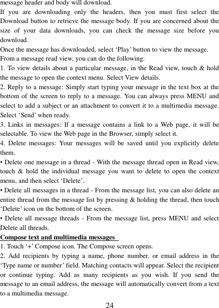   24 message header and body will download. If  you  are  downloading  only  the  headers,  then  you  must  first  select  the Download button to retrieve the message body. If you are concerned about the size  of  your  data  downloads,  you  can  check  the  message  size  before  you download.   Once the message has downloaded, select ‘Play’ button to view the message.   From a message read view, you can do the following:   1. To view details about a particular  message, in the Read view, touch &amp; hold the message to open the context menu. Select View details.   2. Reply to a message: Simply start typing your message in the text box at the bottom of the screen to reply to a message. You can always press MENU and select to add a subject or an attachment to convert it to a multimedia message. Select ‘Send’ when ready.   3.  Links in  messages:  If a  message contains  a  link to  a  Web  page, it  will  be selectable. To view the Web page in the Browser, simply select it.   4.  Delete  messages:  Your  messages  will  be  saved  until  you  explicitly  delete them.   • Delete one message in a thread - With the message thread open in Read view, touch  &amp;  hold  the individual  message  you  want  to  delete  to  open  the  context menu, and then select ‘Delete’.   • Delete all messages in a thread - From the message list, you can also delete an entire thread from the message list by pressing &amp; holding the thread, then touch ‘Delete’ icon on the bottom of the screen.   •  Delete all  message threads - From the  message list, press MENU and select Delete all threads.   Compose text and multimedia messages   1. Touch ‘+’ Compose icon. The Compose screen opens.   2.  Add  recipients  by  typing  a  name,  phone  number,  or  email  address  in  the ‘Type name or number’ field. Matching contacts will appear. Select the recipient or  continue  typing.  Add  as  many  recipients  as  you  wish.  If  you  send  the message to an email address, the message will automatically convert from a text to a multimedia message.   