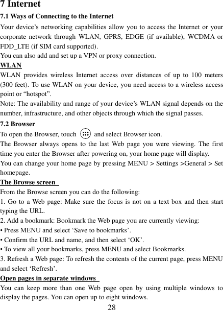   28 7 Internet   7.1 Ways of Connecting to the Internet   Your  device’s  networking  capabilities  allow  you  to access the Internet  or  your corporate  network through  WLAN,  GPRS, EDGE  (if  available), WCDMA  or FDD_LTE (if SIM card supported). You can also add and set up a VPN or proxy connection. WLAN WLAN  provides  wireless  Internet  access  over  distances  of  up  to  100  meters (300 feet). To use WLAN on your device, you need access to a wireless access point or “hotspot”.   Note: The availability and range of your device’s WLAN signal depends on the number, infrastructure, and other objects through which the signal passes. 7.2 Browser To open the Browser, touch    and select Browser icon.   The  Browser  always  opens  to  the last Web page  you  were  viewing. The  first time you enter the Browser after powering on, your home page will display.   You can change your home page by pressing MENU &gt; Settings &gt;General &gt; Set homepage.   The Browse screen   From the Browse screen you can do the following:   1. Go to a Web page: Make sure the focus is not on a text box and then start typing the URL.   2. Add a bookmark: Bookmark the Web page you are currently viewing:   • Press MENU and select ‘Save to bookmarks’.   • Confirm the URL and name, and then select ‘OK’. • To view all your bookmarks, press MENU and select Bookmarks.   3. Refresh a Web page: To refresh the contents of the current page, press MENU and select ‘Refresh’. Open pages in separate windows   You  can  keep  more  than  one  Web  page  open  by  using  multiple  windows  to display the pages. You can open up to eight windows.   