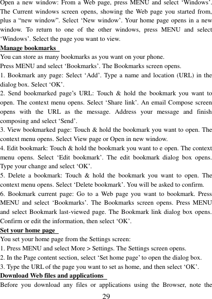   29 Open a  new  window:  From a  Web page, press MENU  and select  ‘Windows’. The Current  windows  screen opens, showing  the Web  page you started  from, plus a “new window”. Select  ‘New window’. Your home page opens in a new window.  To  return  to  one  of  the  other  windows,  press  MENU  and  select ‘Windows’. Select the page you want to view.   Manage bookmarks   You can store as many bookmarks as you want on your phone.   Press MENU and select ‘Bookmarks’. The Bookmarks screen opens. 1. Bookmark any page: Select ‘Add’. Type a name and location (URL) in the dialog box. Select ‘OK’.   2.  Send  bookmarked  page’s URL:  Touch  &amp;  hold  the  bookmark  you  want  to open. The context menu opens. Select ‘Share link’. An email Compose screen opens  with  the  URL  as  the  message.  Address  your  message  and  finish composing and select ‘Send’. 3. View bookmarked page: Touch &amp; hold the bookmark you want to open. The context menu opens. Select View page or Open in new window. 4. Edit bookmark: Touch &amp; hold the bookmark you want to e open. The context menu  opens.  Select  ‘Edit  bookmark’.  The  edit  bookmark  dialog  box  opens. Type your change and select ‘OK’.   5.  Delete  a  bookmark:  Touch  &amp;  hold  the  bookmark  you  want  to  open.  The context menu opens. Select ‘Delete bookmark’. You will be asked to confirm. 6.  Bookmark  current  page:  Go  to  a  Web  page  you  want to  bookmark.  Press MENU  and  select  ‘Bookmarks’.  The  Bookmarks  screen  opens.  Press  MENU and select Bookmark last-viewed page. The Bookmark link dialog box opens. Confirm or edit the information, then select ‘OK’. Set your home page   You set your home page from the Settings screen:   1. Press MENU and select More &gt; Settings. The Settings screen opens.   2. In the Page content section, select ‘Set home page’ to open the dialog box.   3. Type the URL of the page you want to set as home, and then select ‘OK’. Download Web files and applications   Before  you  download  any  files  or  applications  using  the  Browser,  note  the 