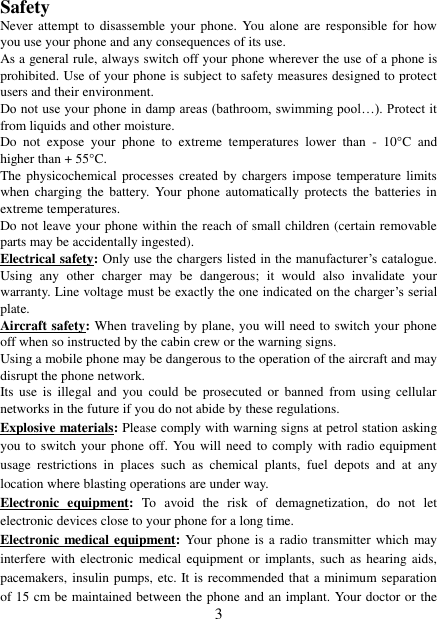   3 Safety Never attempt  to  disassemble your  phone. You  alone are  responsible  for how you use your phone and any consequences of its use. As a general rule, always switch off your phone wherever the use of a phone is prohibited. Use of your phone is subject to safety measures designed to protect users and their environment. Do not use your phone in damp areas (bathroom, swimming pool…). Protect it from liquids and other moisture. Do  not  expose  your  phone  to  extreme  temperatures  lower  than  -  10°C  and higher than + 55°C. The physicochemical processes  created  by chargers impose temperature limits when  charging  the  battery.  Your  phone  automatically protects  the  batteries  in extreme temperatures. Do not leave your phone within the reach of small children (certain removable parts may be accidentally ingested). Electrical safety: Only use the chargers listed in the manufacturer’s catalogue. Using  any  other  charger  may  be  dangerous;  it  would  also  invalidate  your warranty. Line voltage must be exactly the one indicated on the charger’s serial plate. Aircraft safety: When traveling by plane, you will need to switch your phone off when so instructed by the cabin crew or the warning signs. Using a mobile phone may be dangerous to the operation of the aircraft and may disrupt the phone network. Its  use  is  illegal  and  you  could  be  prosecuted  or  banned  from using cellular networks in the future if you do not abide by these regulations. Explosive materials: Please comply with warning signs at petrol station asking you to switch your phone off. You will need to comply with radio equipment usage  restrictions  in  places  such  as  chemical  plants,  fuel  depots  and  at  any location where blasting operations are under way. Electronic  equipment:  To  avoid  the  risk  of  demagnetization,  do  not  let electronic devices close to your phone for a long time. Electronic medical equipment: Your phone is a radio transmitter which  may interfere with  electronic medical equipment or implants,  such  as hearing aids, pacemakers, insulin pumps, etc. It is recommended that a minimum separation of 15 cm be maintained between the phone and an implant. Your doctor or the 