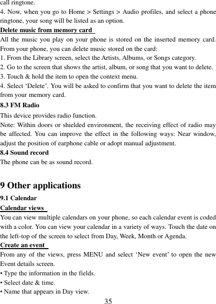   35 call ringtone.   4. Now, when you go to Home &gt; Settings &gt; Audio profiles, and select a phone ringtone, your song will be listed as an option. Delete music from memory card   All the music you play on your  phone  is  stored  on  the inserted  memory card. From your phone, you can delete music stored on the card:   1. From the Library screen, select the Artists, Albums, or Songs category.   2. Go to the screen that shows the artist, album, or song that you want to delete.   3. Touch &amp; hold the item to open the context menu.   4. Select ‘Delete’. You will be asked to confirm that you want to delete the item from your memory card. 8.3 FM Radio This device provides radio function.   Note: Within doors or shielded environment, the receiving effect of radio may be affected. You  can improve the  effect in the following ways: Near window, adjust the position of earphone cable or adopt manual adjustment.   8.4 Sound record The phone can be as sound record.  9 Other applications 9.1 Calendar Calendar views   You can view multiple calendars on your phone, so each calendar event is coded with a color. You can view your calendar in a variety of ways. Touch the date on the left-top of the screen to select from Day, Week, Month or Agenda.   Create an event   From any of the views, press MENU and select  ‘New  event’ to open the new Event details screen.   • Type the information in the fields.   • Select date &amp; time.   • Name that appears in Day view.   