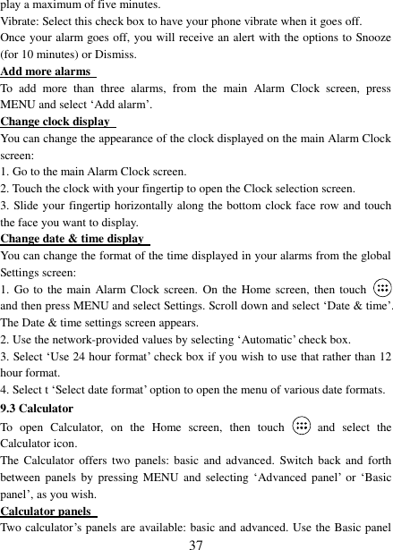   37 play a maximum of five minutes.   Vibrate: Select this check box to have your phone vibrate when it goes off. Once your alarm goes off, you will receive an alert with the options to Snooze (for 10 minutes) or Dismiss.   Add more alarms   To  add  more  than  three  alarms,  from  the  main  Alarm  Clock  screen,  press MENU and select ‘Add alarm’.   Change clock display   You can change the appearance of the clock displayed on the main Alarm Clock screen: 1. Go to the main Alarm Clock screen. 2. Touch the clock with your fingertip to open the Clock selection screen. 3. Slide your fingertip horizontally along the bottom clock face row and touch the face you want to display.   Change date &amp; time display   You can change the format of the time displayed in your alarms from the global Settings screen: 1.  Go  to  the main Alarm Clock screen. On  the Home screen,  then  touch  and then press MENU and select Settings. Scroll down and select ‘Date &amp; time’. The Date &amp; time settings screen appears.   2. Use the network-provided values by selecting ‘Automatic’ check box.   3. Select ‘Use 24 hour format’ check box if you wish to use that rather than 12 hour format.   4. Select t ‘Select date format’ option to open the menu of various date formats.   9.3 Calculator To  open  Calculator,  on  the  Home  screen,  then  touch  and  select  the Calculator icon.   The  Calculator  offers  two panels:  basic and  advanced.  Switch back  and  forth between  panels  by  pressing MENU  and selecting  ‘Advanced panel’  or  ‘Basic panel’, as you wish.   Calculator panels   Two calculator’s panels are available: basic and advanced. Use the Basic panel 