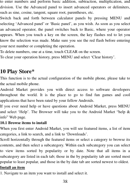   38 to  enter  numbers  and  perform  basic  addition,  subtraction,  multiplication,  and division.  Use  the  Advanced  panel  to  insert  advanced operators  or  delimiters, such as sine, cosine, tangent, square root, parentheses, etc.   Switch  back  and  forth  between  calculator  panels  by  pressing  MENU  and selecting ‘Advanced panel’ or ‘Basic panel’, as you wish. As soon as you select an  advanced  operator, the  panel  switches  back to  Basic,  where your  operator appears.  When you  touch  a key on  the  screen, the  key flashes  red  to let  you know the selection was made. Make sure you see the red flash before entering your next number or completing the operation.   To delete numbers, one at a time, touch CLEAR on the screen.   To clear your operation history, press MENU and select ‘Clear history’.    10 Play Store* This function is to the actual configuration of the mobile phone, please take to the actual mobile phone. Android  Market  provides  you  with  direct  access  to  software  developers throughout  the  world.  It  is  the  place  to  go  to  find  fun  games  and  cool applications that have been rated by your fellow Androids. If you ever  need  help or  have questions about  Android Market,  press  MENU and  select  ‘Help’.  The  Browser  will  take  you  to  the  Android  Market  “help  &amp; info” Web page.   10.1 Browse items to install   When you first enter Android Market, you will see featured items, a list of item categories, a link to search, and a link to ‘Downloads’.   Scroll horizontally through the featured items or select a category to browse its contents, and then select a subcategory. Within each subcategory you can select to  view  items  sorted  by  popularity  or  by  date.  Note  that  all  items  in  a subcategory are listed in each tab; those in the by popularity tab are sorted most popular to least popular, and those in the by date tab are sorted newest to oldest.   Install an item 1. Navigate to an item you want to install and select it.   