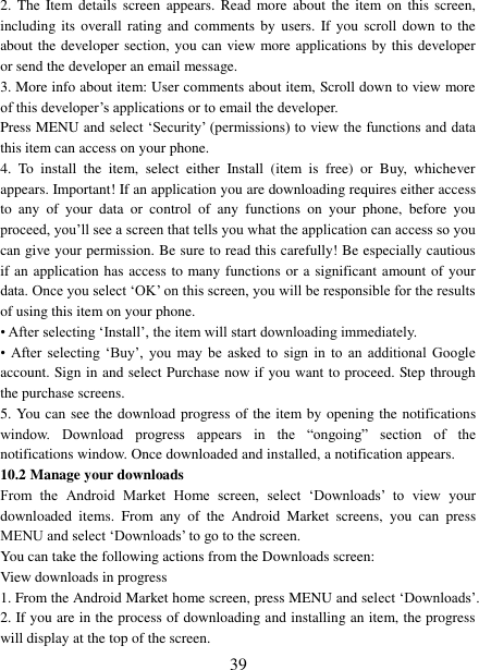   39 2.  The Item details  screen  appears. Read  more about  the item  on this  screen, including its  overall  rating and  comments by  users. If you  scroll  down to  the about the developer section, you can view more applications by this developer or send the developer an email message.   3. More info about item: User comments about item, Scroll down to view more of this developer’s applications or to email the developer.   Press MENU and select ‘Security’ (permissions) to view the functions and data this item can access on your phone.   4.  To  install  the  item,  select  either  Install  (item  is  free)  or  Buy,  whichever appears. Important! If an application you are downloading requires either access to  any  of  your  data  or  control  of  any  functions  on  your  phone,  before  you proceed, you’ll see a screen that tells you what the application can access so you can give your permission. Be sure to read this carefully! Be especially cautious if an application has access to many functions or a significant amount of your data. Once you select ‘OK’ on this screen, you will be responsible for the results of using this item on your phone.   • After selecting ‘Install’, the item will start downloading immediately.   •  After  selecting  ‘Buy’,  you  may  be  asked  to  sign in  to  an  additional  Google account. Sign in and select Purchase now if you want to proceed. Step through the purchase screens.   5. You can see the download progress of the item by opening the notifications window.  Download  progress  appears  in  the  “ongoing”  section  of  the notifications window. Once downloaded and installed, a notification appears.   10.2 Manage your downloads   From  the  Android  Market  Home  screen,  select  ‘Downloads’  to  view  your downloaded  items.  From  any  of  the  Android  Market  screens,  you  can  press MENU and select ‘Downloads’ to go to the screen. You can take the following actions from the Downloads screen:   View downloads in progress 1. From the Android Market home screen, press MENU and select ‘Downloads’. 2. If you are in the process of downloading and installing an item, the progress will display at the top of the screen. 
