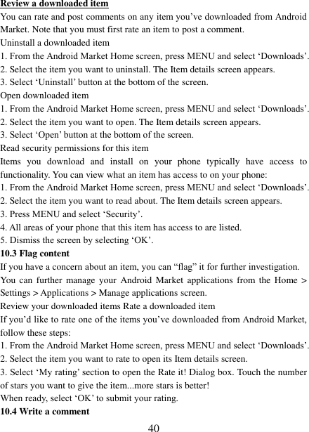   40 Review a downloaded item You can rate and post comments on any item you’ve downloaded from Android Market. Note that you must first rate an item to post a comment.   Uninstall a downloaded item 1. From the Android Market Home screen, press MENU and select ‘Downloads’. 2. Select the item you want to uninstall. The Item details screen appears.   3. Select ‘Uninstall’ button at the bottom of the screen.   Open downloaded item 1. From the Android Market Home screen, press MENU and select ‘Downloads’. 2. Select the item you want to open. The Item details screen appears.   3. Select ‘Open’ button at the bottom of the screen. Read security permissions for this item Items  you  download  and  install  on  your  phone  typically  have  access  to functionality. You can view what an item has access to on your phone: 1. From the Android Market Home screen, press MENU and select ‘Downloads’. 2. Select the item you want to read about. The Item details screen appears.   3. Press MENU and select ‘Security’. 4. All areas of your phone that this item has access to are listed.   5. Dismiss the screen by selecting ‘OK’.   10.3 Flag content If you have a concern about an item, you can “flag” it for further investigation.   You  can further  manage your  Android  Market  applications  from  the  Home  &gt; Settings &gt; Applications &gt; Manage applications screen.   Review your downloaded items Rate a downloaded item   If you’d like to rate one of the items you’ve downloaded from Android Market, follow these steps:   1. From the Android Market Home screen, press MENU and select ‘Downloads’. 2. Select the item you want to rate to open its Item details screen.   3. Select ‘My rating’ section to open the Rate it! Dialog box. Touch the number of stars you want to give the item...more stars is better! When ready, select ‘OK’ to submit your rating.   10.4 Write a comment   