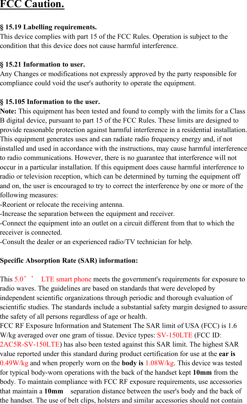 FCC Caution.§ 15.19 Labelling requirements.This device complies with part 15 of the FCC Rules. Operation is subject to thecondition that this device does not cause harmful interference.§ 15.21 Information to user.Any Changes or modifications not expressly approved by the party responsible forcompliance could void the user&apos;s authority to operate the equipment.§ 15.105 Information to the user.Note: This equipment has been tested and found to comply with the limits for a ClassB digital device, pursuant to part 15 of the FCC Rules. These limits are designed toprovide reasonable protection against harmful interference in a residential installation.This equipment generates uses and can radiate radio frequency energy and, if notinstalled and used in accordance with the instructions, may cause harmful interferenceto radio communications. However, there is no guarantee that interference will notoccur in a particular installation. If this equipment does cause harmful interference toradio or television reception, which can be determined by turning the equipment offand on, the user is encouraged to try to correct the interference by one or more of thefollowing measures:-Reorient or relocate the receiving antenna.-Increase the separation between the equipment and receiver.-Connect the equipment into an outlet on a circuit different from that to which thereceiver is connected.-Consult the dealer or an experienced radio/TV technician for help.Specific Absorption Rate (SAR) information:This 5.0’’ LTE smart phone meets the government&apos;s requirements for exposure toradio waves. The guidelines are based on standards that were developed byindependent scientific organizations through periodic and thorough evaluation ofscientific studies. The standards include a substantial safety margin designed to assurethe safety of all persons regardless of age or health.FCC RF Exposure Information and Statement The SAR limit of USA (FCC) is 1.6W/kg averaged over one gram of tissue. Device types: SV-150LTE (FCC ID:2AC5R-SV-150LTE) has also been tested against this SAR limit. The highest SARvalue reported under this standard during product certification for use at the ear is0.49W/kg and when properly worn on the body is 1.08W/kg. This device was testedfor typical body-worn operations with the back of the handset kept 10mm from thebody. To maintain compliance with FCC RF exposure requirements, use accessoriesthat maintain a 10mm separation distance between the user&apos;s body and the back ofthe handset. The use of belt clips, holsters and similar accessories should not contain