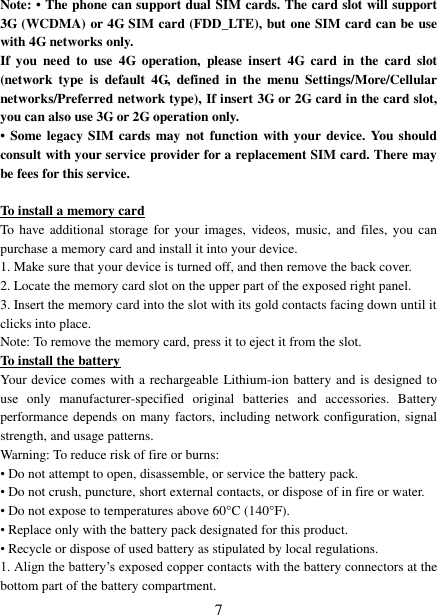   7 Note: • The phone can support dual SIM cards. The card slot will support 3G (WCDMA) or 4G SIM card (FDD_LTE), but one SIM card can be use with 4G networks only. If  you  need  to  use  4G  operation,  please  insert  4G  card  in  the  card  slot (network  type  is  default  4G,  defined  in  the  menu  Settings/More/Cellular networks/Preferred network type), If insert 3G or 2G card in the card slot, you can also use 3G or 2G operation only. •  Some legacy  SIM cards  may not function with your  device. You should consult with your service provider for a replacement SIM card. There may be fees for this service.    To install a memory card To  have additional storage for your images,  videos, music, and  files, you  can purchase a memory card and install it into your device. 1. Make sure that your device is turned off, and then remove the back cover. 2. Locate the memory card slot on the upper part of the exposed right panel. 3. Insert the memory card into the slot with its gold contacts facing down until it clicks into place.     Note: To remove the memory card, press it to eject it from the slot. To install the battery Your device comes with a rechargeable Lithium-ion battery and is designed to use  only  manufacturer-specified  original  batteries  and  accessories.  Battery performance depends on many factors, including network configuration, signal strength, and usage patterns.         Warning: To reduce risk of fire or burns: • Do not attempt to open, disassemble, or service the battery pack. • Do not crush, puncture, short external contacts, or dispose of in fire or water.   • Do not expose to temperatures above 60°C (140°F).   • Replace only with the battery pack designated for this product. • Recycle or dispose of used battery as stipulated by local regulations.     1. Align the battery’s exposed copper contacts with the battery connectors at the bottom part of the battery compartment.     