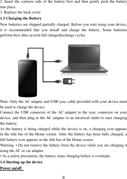   8 2. Insert the contacts side of the battery first and then gently push the battery into place.   3. Replace the back cover. 1.3 Charging the Battery New batteries are shipped partially charged. Before you start using your device, it  is  recommended  that  you  install  and  charge  the  battery.  Some  batteries perform best after several full charge/discharge cycles.     Note: Only the AC adapter and USB sync cable provided with your device must be used to charge the device.   Connect the  USB  connector of the AC adapter to the  sync connector on your device, and then plug in the AC adapter to an electrical outlet to start charging the battery.     As the battery is being charged while the device is on, a charging icon appears in the title bar of the Home screen. After the battery has been fully charged, a full battery icon appears in the title bar of the Home screen.     Warning: • Do not remove the battery from the device while you are charging it using the AC or car adapter.   • As a safety precaution, the battery stops charging before it overheats. 1.4 Starting up the device Power on/off   