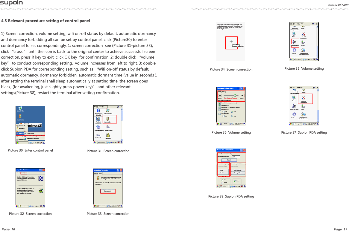 Page  17Page  16            Picture 33  Screen correctionPicture 35  Volume setting       Picture 31  Screen correctionPicture 30  Enter control panel    Picture 32  Screen correctionPicture 34  Screen correctionPicture 36  Volume setting              Picture 37  Supion PDA setting Picture 38  Supion PDA setting1) Screen correction, volume setting, wifi on-off status by default, automatic dormancy and dormancy forbidding all can be set by control panel, click (Picture30) to enter control panel to set correspondingly. 1: screen correction  see (Picture 31-picture 33), click &ldquo;cross &rdquo; until the icon is back to the original center to achieve successful screen correction, press R key to exit, click OK key  for confirmation, 2: double click &ldquo;volume key&rdquo; to conduct corresponding setting,  volume increases from left to right, 3: double click Supion PDA for corresponding setting, such as &ldquo;Wifi on-off status by default, automatic dormancy, dormancy forbidden, automatic dormant time (value in seconds ), after setting the terminal shall sleep automatically at setting time, the screen goes black, (for awakening, just slightly press power key)&rdquo; and other relevant settings(Picture 38), restart the terminal after setting confirmation.4.3 Relevant procedure setting of control panelRecycle binMy terminalSuspend(U) Procedure（P)Favorites (A)Documents (D)Running (R)Setting (S) Control panelInternet and Dial-up connectionTask bar and start menuFile (F)    View (V)Property of BluetoothStorage managerKeyboard PC connectionPen needlescreen correctionPower supplyPas swo rdControl panel double-click  correctDouble-click the grid to set the double-click speed sensitivity and physical distance.Double-click the icon test to set double click. If the icon is not changed, please use the above grid to adjust the Settings.properties of pen needle properties of pen needle  double-click  correctproperties of pen needle If terminal is not correctly responsive to click, please re-correct the screen.Please click &ldquo;re correct&rdquo; to start re-corrected procedure.Re correctScreen correctionClick center point of the cross cursor with pen needle slightly and accurately. When the target moves on the screen, repeat the action. Press the Esc key to cancel.Click here for the cross calibrationFile（F）     View（V）Internet and Dial-up connectionSystem Show Supion PAD configuration Volume and sound  Dialing Certificate   Client permission of the terminal serverControl panel Internet and Dial-up connectionSystem Show Supion PAD configuration Volume and sound  Dialing Certificate   Client permission of the terminal serverControl panel File（F）     View（V）Automatic dormant time settingCurrent event (in second)Res etAutomatic dormancy settingCurrent status: allowableWifi status setting by default after startupCurrent status: closeAllow ForbidClose by defaultOpen by defaultHorn Buzzer Motor  Supion Supion PDA configurationVolume  Voice Soft（S）                      Loud（L）Voice increases from left to right Initial voice at the following timeEvent（E）（warm, system event）Application（A）Notification（N）（alarm clock, remind）Key stroke（K）;Sof t lou dSof t lou dclick screen（s）VolumeVolume and voice property