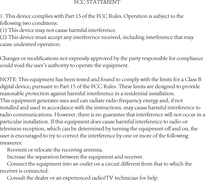 FCC STATEMENT1. This device complies with Part 15 of the FCC Rules. Operation is subject to thefollowing two conditions:(1) This device may not cause harmful interference.(2) This device must accept any interference received, including interference that maycause undesired operation.Changes or modifications not expressly approved by the party responsible for compliancecould void the user's authority to operate the equipment.NOTE: This equipment has been tested and found to comply with the limits for a Class Bdigital device, pursuant to Part 15 of the FCC Rules. These limits are designed to providereasonable protection against harmful interference in a residential installation.This equipment generates uses and can radiate radio frequency energy and, if notinstalled and used in accordance with the instructions, may cause harmful interference toradio communications. However, there is no guarantee that interference will not occur in aparticular installation. If this equipment does cause harmful interference to radio ortelevision reception, which can be determined by turning the equipment off and on, theuser is encouraged to try to correct the interference by one or more of the followingmeasures:　 Reorient or relocate the receiving antenna.　 Increase the separation between the equipment and receiver.　 Connect the equipment into an outlet on a circuit different from that to which thereceiver is connected.　 Consult the dealer or an experienced radio/TV technician for help.