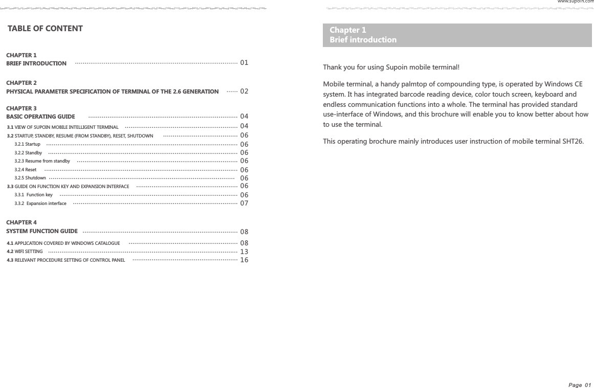 Page  01   Thank you for using Supoin mobile terminal!Mobile terminal, a handy palmtop of compounding type, is operated by Windows CE system. It has integrated barcode reading device, color touch screen, keyboard and endless communication functions into a whole. The terminal has provided standard use-interface of Windows, and this brochure will enable you to know better about how to use the terminal.This operating brochure mainly introduces user instruction of mobile terminal SHT26.Chapter 1    Brief introductionTABLE OF CONTENT CHAPTER 1 BRIEF INTRODUCTIONCHAPTER 2 PHYSICAL PARAMETER SPECIFICATION OF TERMINAL OF THE 2.6 GENERATIONCHAPTER 3 BASIC OPERATING GUIDECHAPTER 4 SYSTEM FUNCTION GUIDE0102 04040606 08081316........................................................................................................................................................................................................................................................................................................................................................................................................................................................................................................................................................................................3.1 VIEW OF SUPOIN MOBILE INTELLIGENT TERMINAL3.2 STARTUP, STANDBY, RESUME (FROM STANDBY), RESET, SHUTDOWN      3.2.1 Startup      3.2.2 Standby         3.2.3 Resume from standby      3.2.4 Reset      3.2.5 Shutdown3.3 GUIDE ON FUNCTION KEY AND EXPANSION INTERFACE      3.3.1  Function key      3.3.2  Expansion interface4.1 APPLICATION COVERED BY WINDOWS CATALOGUE4.2 WIFI SETTING4.3 RELEVANT PROCEDURE SETTING OF CONTROL PANEL06...................................................................................................06....................................................................................06 .....................................................................................................06 .................................................................................................06.....................................................06.............................................................................................07......................................................................................