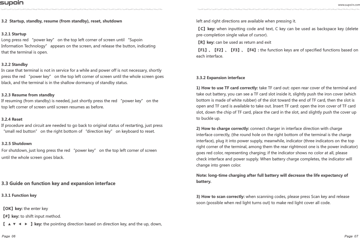 Page  07Page  063.2.1 StartupLong press red &ldquo;power key&rdquo; on the top left corner of screen until &ldquo;Supoin Information Technology&rdquo; appears on the screen, and release the button, indicating that the terminal is open.3.2.2 StandbyIn case that terminal is not in service for a while and power off is not necessary, shortly press the red &ldquo;power key&rdquo; on the top left corner of screen until the whole screen goes black, and the terminal is in the shallow dormancy of standby status.3.2.3 Resume from standbyIf resuming (from standby) is needed, just shortly press the red &ldquo;power key&rdquo; on the top left corner of screen until screen resumes as before. 3.2.4 ResetIf procedure and circuit are needed to go back to original status of restarting, just press &ldquo;small red button&rdquo; on the right bottom of &ldquo;direction key&rdquo; on keyboard to reset.3.2.5 ShutdownFor shutdown, just long press the red &ldquo;power key&rdquo; on the top left corner of screen until the whole screen goes black.3.2  Startup, standby, resume (from standby), reset, shutdown  left and right directions are available when pressing it.【C】key: when  inputting code and text, C key can be  used as backspace key (delete pre-completion single value of cursor).【R】key: can be used as return and exit【F1】、【F2】、【F3】、【F4】: the function keys are of specified functions based on each interface.3.3.2 Expansion interface1) How to use TF card correctly: take TF card out: open rear cover of the terminal and take out battery, you can see a TF card slot inside it, slightly push the iron cover (which bottom is made of white rubber) of the slot toward the end of TF card, then the slot is open and TF card is available to take out. Insert TF card: open the iron cover of TF card slot, down the chip of TF card, place the card in the slot, and slightly push the cover up to buckle up.2) How to charge correctly: connect charger in interface direction with charge interface correctly, (the round hole on the right bottom of the terminal is the charge interface), plug it into power supply, meanwhile, indicator (three indicators on the top right corner of the terminal, among them the rear rightmost one is the power indicator) goes red color, representing charging; if the indicator shows no color at all, please check interface and power supply. When battery charge completes, the indicator will change into green color.Note: long-time charging after full battery will decrease the life expectancy of battery.3) How to scan correctly: when scanning codes, please press Scan key and release soon (possible when red light turns out) to make red light cover all code.3.3 Guide on function key and expansion interface3.3.1 Function key【OK】key: the enter key【#】key: to shift input method.【 】key: the pointing direction based on direction key, and the up, down, 