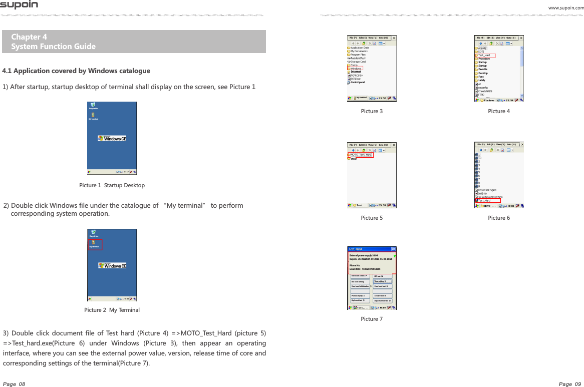 Page  09Page  08Chapter 4   System Function Guide4.1 Application covered by Windows catalogue1) After startup, startup desktop of terminal shall display on the screen, see Picture 1Picture 1  Startup DesktopPicture 2  My Terminal3)  Double  click  document  file  of  Test  hard  (Picture  4)  =>MOTO_Test_Hard  (picture  5) =>Test_hard.exe(Picture  6)  under  Windows  (Picture  3),  then  appear  an  operating interface, where you can see the external power value, version, release time of core and corresponding settings of the terminal(Picture 7).2) Double click Windows file under the catalogue of &ldquo;My terminal&rdquo; to perform corresponding system operation.Picture 7Recycle binMy terminalRecycle binMy terminalPicture 3     File（F）   Edit（E）  View（V）  Goto（G）Internet Control panelMy terminalPicture 4File（F）   Edit（E）  View（V）  Goto（G）Procedure Startup Startup FavoriteDesktop Font Lately Picture 5File（F）   Edit（E）  View（V）  Goto（G）OtherPicture 6File（F）   Edit（E）  View（V）  Goto（G）External power supply 3.894Supoin -26-BWLXXX-00-2013-01-08-10:28 Phone No.Local IMSI：460026075562265Test touch screen（*Bar code settingScan head initialization（3Photos display（7Keyboard test（9SIO test（#Time setting（2Scan head test（4SD card test（8Input method test（0