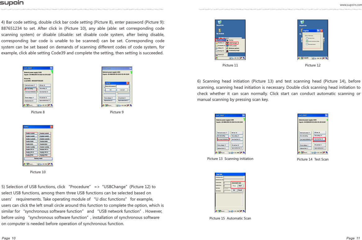 Page  11Page  104) Bar code setting, double click bar code setting (Picture 8), enter password (Picture 9): 887651234  to  set.  After  click  in  (Picture  10),  any  able  (able:  set  corresponding  code scanning  system)  or  disable  (disable:  set  disable  code  system,  after  being  disable, corresponding  bar  code  is  unable  to  be  scanned)  can  be  set.  Corresponding  code system can be set based on  demands of scanning different codes of code system, for example, click able setting Code39 and complete the setting, then setting is succeeded.5) Selection of USB functions, click &ldquo;Procedure&rdquo; =>&ldquo;USBChange&rdquo;(Picture 12) to select USB functions, among them three USB functions can be selected based on users&rsquo; requirements. Take operating module of &ldquo;U disc functions&rdquo; for example, users can click the left small circle around this function to complete the option, which is similar for &ldquo;synchronous software function&rdquo; and &ldquo;USB network function&rdquo;. However, before using &ldquo;synchronous software function&rdquo;, installation of synchronous software on computer is needed before operation of synchronous function.Picture 11  Picture 126)  Scanning  head  initiation  (Picture  13)  and  test  scanning  head  (Picture  14),  before scanning, scanning head initiation is necessary. Double click scanning head initiation to check  whether  it  can  scan  normally.  Click  start  can  conduct  automatic  scanning  or manual scanning by pressing scan key. Picture 14  Test Scan Picture 13  Scanning initiation   Picture 15  Automatic ScanPicture 8External power supply 3.894Supoin -26-BWLXXX-00-2013-01-08-10:28 Phone No.Local IMSI：460026075562265Test touch screen（*Bar code settingSIO test（#Time setting（2Scan head test（4SD card test（8Input method test（0Scan head initialization（3Photos display（7Keyboard test（9Picture 9External power supply 3.894Supoin -26-BWLXXX-00-2013-01-08-10:28 Please enter passwordPhotos display  (7Keyboard test  (9SD card test（8Input method test（0Picture 10Enable Code39Enable Code93Enable Code128Enable EAN8Enable EA13Enable CodeBarEnable UPC-AEnable UPC-EEnable ITF25Disable Code39Disable Code93Disable Code128Disable EAN8Disable EA13Disable CodeBarDisable UPC-ADisable UPC-EDisable ITF25Factory resetRecycle binMy terminalProcedure（P）Favorites（A）Documents（D）Setting（S）Running（R）Suspend (U)Windows explorerCommand promptExternal power supply 3.894Supoin -26-BWLXXX-00-2013-01-08-10:28 Test touch screen（*Bar code settingSIO test（#Time setting（2Scan head test（4SD card test（8Input method test（0Scan head initialization（3Photos display（7Keyboard test（9External power supply 3.894Supoin -26-BWLXXX-00-2013-01-08-10:28 Test touch screen（*Bar code settingSIO test（#Time setting（2Scan head test（4SD card test（8Input method test（0Scan head initialization（3Photos display（7Keyboard test（9Current bar codeStandard bar codeCorrect timesDefault timesTest timesTest intervalScan testAutomatic testSto p Sta rt Set R eset Recycle binMy Supion Functions of U discFunctions of synchronous softwareUSB network functionsSelection of USB functionssup oi n