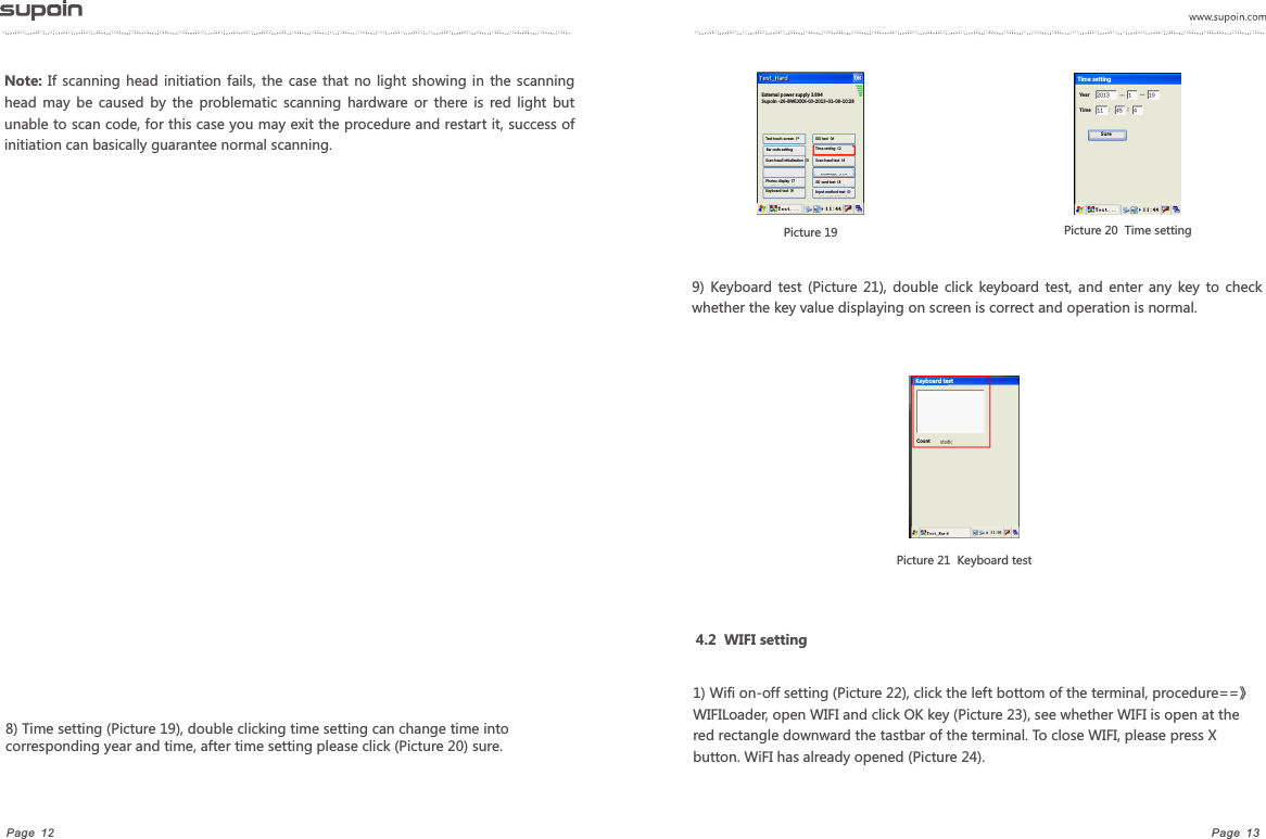 Page  13Page  12Note: If  scanning  head initiation  fails,  the  case that  no  light showing  in  the  scanning head  may  be  caused  by  the  problematic  scanning  hardware or  there is  red  light  but unable to scan code, for this case you may exit the procedure and restart it, success of initiation can basically guarantee normal scanning.8) Time setting (Picture 19), double clicking time setting can change time into corresponding year and time, after time setting please click (Picture 20) sure.  Picture 19    Picture 20  Time setting9)  Keyboard test  (Picture  21),  double  click  keyboard  test,  and  enter  any  key  to  check whether the key value displaying on screen is correct and operation is normal. Picture 21  Keyboard test 4.2  WIFI setting1) Wifi on-off setting (Picture 22), click the left bottom of the terminal, procedure==》WIFILoader, open WIFI and click OK key (Picture 23), see whether WIFI is open at the red rectangle downward the tastbar of the terminal. To close WIFI, please press X button. WiFI has already opened (Picture 24).External power supply 3.894Supoin -26-BWLXXX-00-2013-01-08-10:28 Test touch screen（*Bar code settingSIO test（#Time setting（2Scan head test（4SD card test（8Input method test（0Scan head initialization（3Photos display（7Keyboard test（9YearTim e Time settingSur eKeyboard testCount
