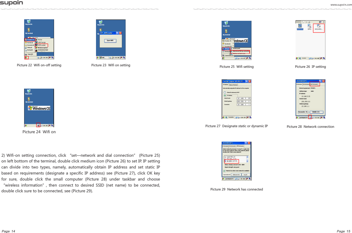 Page  15Page  14Picture 24  Wifi on2)  Wifi-on  setting  connection,  click  &ldquo;set&mdash;network and  dial  connection&rdquo;  (Picture 25) on left bottom of the terminal, double click medium icon (Picture 26) to set IP. IP setting can  divide  into  two  types,  namely,  automatically  obtain  IP  address  and  set  static  IP based on  requirements (designate a  specific IP address) see (Picture  27), click  OK key for  sure,  double  click  the  small  computer  (Picture  28)  under  taskbar  and  choose &ldquo;wireless  information&rdquo;,  then  connect  to  desired  SSID  (net  name)  to  be  connected, double click sure to be connected, see (Picture 29).Picture 26  IP setting           Picture 28  Network connection Picture 25  Wifi setting   Picture 27  Designate static or dynamic IP Picture 22  Wifi on-off setting Picture 23  Wifi on setting Picture 29  Network has connectedRecycle binMy terminalProcedure（P)Favorites (A)Documents (D)Setting (S)Running (R)Suspend(U) Windows explorerCommand promptRecycle binMy Open WIFIRecycle binMy terminalRecycle binMy terminalSuspend(U) Procedure（P)Favorites (A)Documents (D)Running (R)Setting (S) Control panelInternet and Dial-up connectionTask bar and start menuConnection Newly-built connectionConnection IP Address Name of ServicerAutomatically assignable IP address for this computerObtain IP address by DHCPIP AddressSubnet maskDefault gatewayConnectionConnectionIP information    IPv6 information     Wi-Fi informationInternet agreement（TCP/IP）Address type:            staticIP AddressSubnet maskDefault gatewayRenewable（R）           Details（D）IP information    IPv6 information    Wi-Fi informationSelect network and press "connect" or right click to see more options. Add a new network; please double click "add a new network".preferredStatus: already connect to XB - SERVSignal strength: very goodRemind me when new network is available 