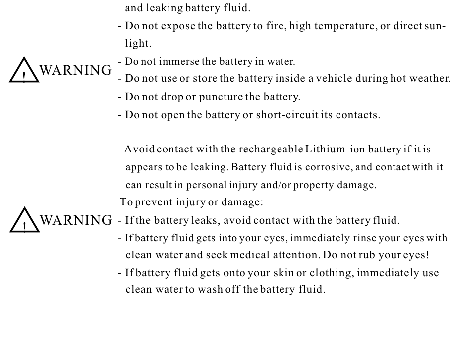 and leaking battery fluid.- Do not expose the battery to fire, high temperature, or direct sun-- Do not immerse the battery in water.- Do not use or store the battery inside a vehicle during hot weather.- Do not drop or puncture the battery.- Do not open the battery or short-circuit its contacts.  WARNING- Avoid contact with the rechargeable Lithium-ion battery if it is appears to be leaking. Battery fluid is corrosive, and contact with it  can result in personal injury and/or property damage. To prevent injury or damage:- If the battery leaks, avoid contact with the battery fluid.- If battery fluid gets into your eyes, immediately rinse your eyes with clean water and seek medical attention. Do not rub your eyes!- If battery fluid gets onto your skin or clothing, immediately use  clean water to wash off the battery fluid.  WARNINGlight.