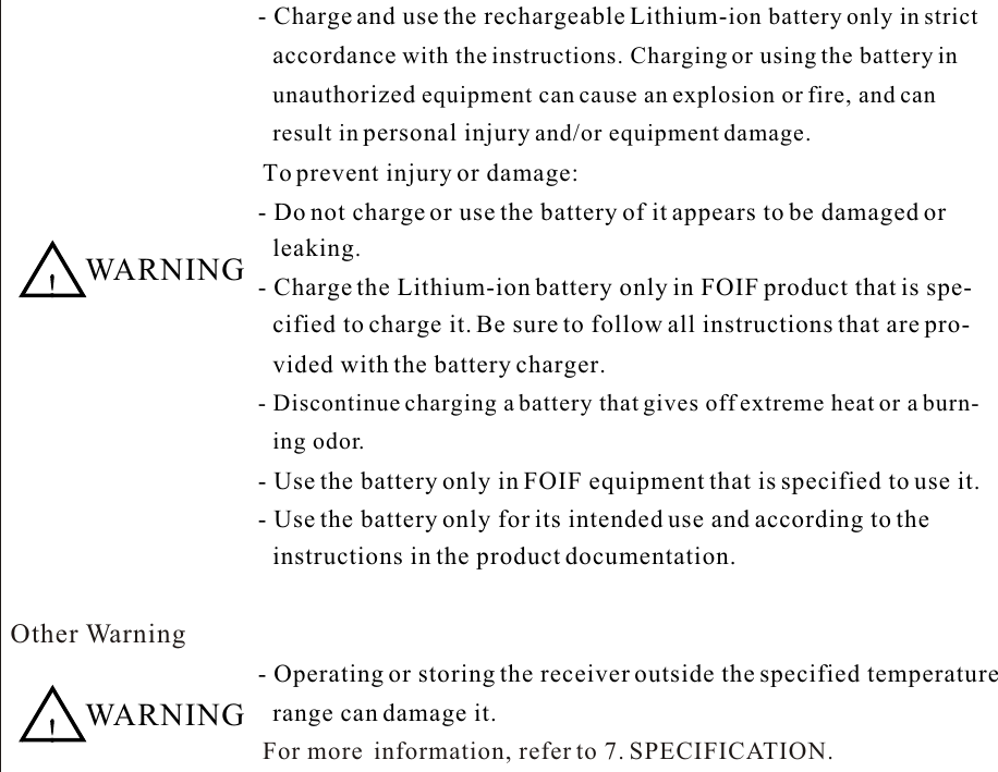   WARNING- Charge and use the rechargeable Lithium-ion battery only in strict accordance with the instructions. Charging or using the battery in  unauthorized equipment can cause an explosion or fire, and can result in personal injury and/or equipment damage.  To prevent injury or damage:- Do not charge or use the battery of it appears to be damaged or - Charge the Lithium-ion battery only in FOIF product that is spe- cified to charge it. Be sure to follow all instructions that are pro- vided with the battery charger.- Discontinue charging a battery that gives off extreme heat or a burn- ing odor.  - Use the battery only in FOIF equipment that is specified to use it.- Use the battery only for its intended use and according to the instructions in the product documentation.Other Warning  WARNING- Operating or storing the receiver outside the specified temperature range can damage it. For more  information, refer to 7. SPECIFICATION.leaking.
