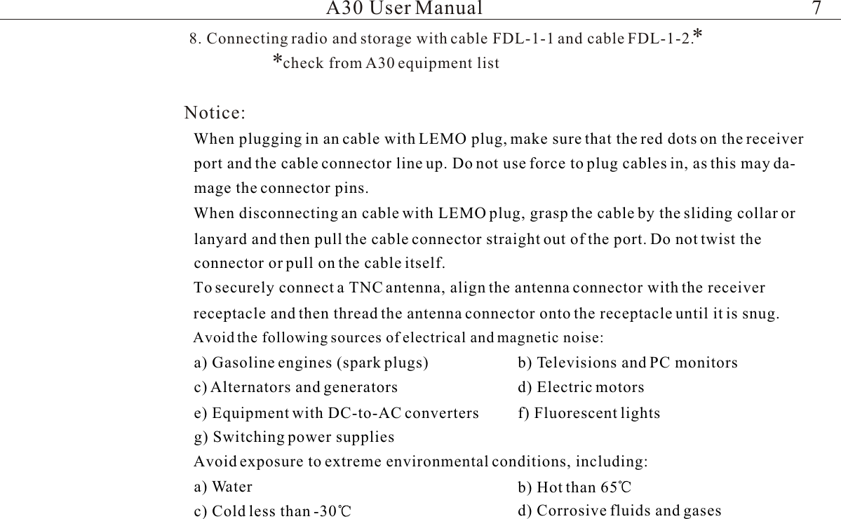 Notice:lWhen plugging in an cable with LEMO plug, make sure that the red dots on the receiver port and the cable connector line up. Do not use force to plug cables in, as this may da-mage the connector pins.lWhen disconnecting an cable with LEMO plug, grasp the cable by the sliding collar or lanyard and then pull the cable connector straight out of the port. Do not twist the connector or pull on the cable itself.lTo securely connect a TNC antenna, align the antenna connector with the receiver receptacle and then thread the antenna connector onto the receptacle until it is snug.lAvoid the following sources of electrical and magnetic noise:a) Gasoline engines (spark plugs) b) Televisions and PC monitorsc) Alternators and generators d) Electric motorse) Equipment with DC-to-AC converters f) Fluorescent lightsg) Switching power supplieslAvoid exposure to extreme environmental conditions, including:a) Water b) Hot than 65c) Cold less than -30 d) Corrosive fluids and gases8. Connecting radio and storage with cable FDL-1-1 and cable FDL-1-2.**check from A30 equipment listA30 User Manual 7