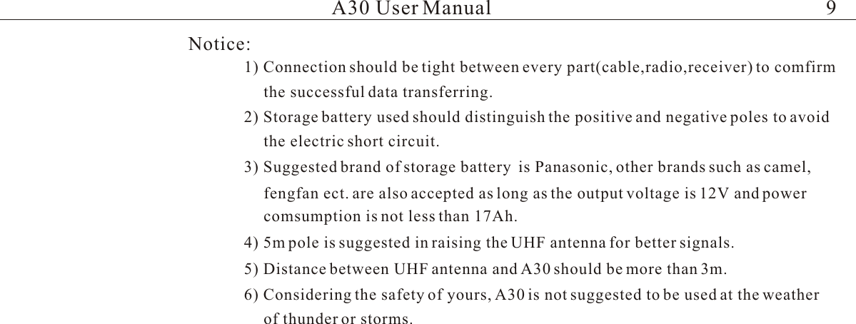 Notice:1) Connection should be tight between every part(cable,radio,receiver) to comfirmthe successful data transferring.2) Storage battery used should distinguish the positive and negative poles to avoid the electric short circuit.3) Suggested brand of storage battery  is Panasonic, other brands such as camel, fengfan ect. are also accepted as long as the output voltage is 12V and power comsumption is not less than 17Ah.4) 5m pole is suggested in raising the UHF antenna for better signals.  5) Distance between UHF antenna and A30 should be more than 3m.6) Considering the safety of yours, A30 is not suggested to be used at the weatherof thunder or storms.A30 User Manual 9