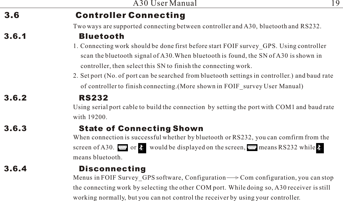 3.6                    Controller Connecting Two ways are supported connecting between controller and A30, bluetooth and RS232.3.6.1                    Bluetooth 1. Connecting work should be done first before start FOIF survey_GPS. Using controller scan the bluetooth signal of A30.When bluetooth is found, the SN of A30 is shown incontroller, then select this SN to finish the connecting work.2. Set port (No. of port can be searched from bluetooth settings in controller.) and baud rateof controller to finish connecting.(More shown in FOIF_survey User Manual)3.6.2                    RS232 Using serial port cable to build the connection  by setting the port with COM1 and baud rate with 19200.3.6.3                    State of Connecting ShownWhen connection is successful whether by bluetooth or RS232, you can comfirm from the screen of A30.          or        would be displayed on the screen,        means RS232 while      means bluetooth.3.6.4                    DisconnectingMenus in FOIF Survey_GPS software, Configuration         Com configuration, you can stop the connecting work by selecting the other COM port. While doing so, A30 receiver is still working normally, but you can not control the receiver by using your controller.A30 User Manual 19