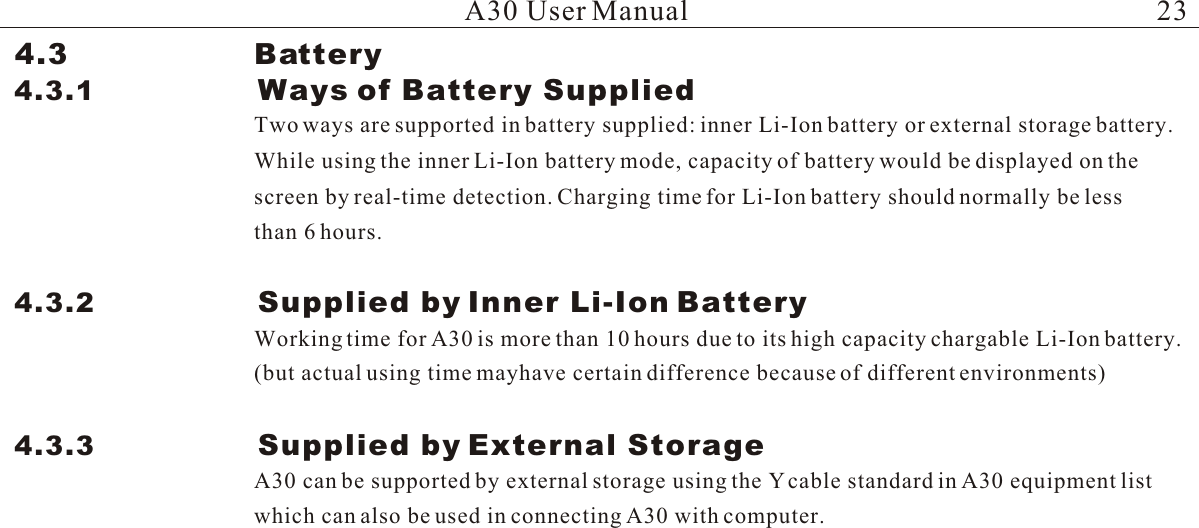 Two ways are supported in battery supplied: inner Li-Ion battery or external storage battery. While using the inner Li-Ion battery mode, capacity of battery would be displayed on the screen by real-time detection. Charging time for Li-Ion battery should normally be lessA30 User ManualWorking time for A30 is more than 10 hours due to its high capacity chargable Li-Ion battery. (but actual using time mayhave certain difference because of different environments)A30 can be supported by external storage using the Y cable standard in A30 equipment listwhich can also be used in connecting A30 with computer.4.3                   Battery4.3.1                 Ways of Battery Supplied 4.3.2                 Supplied by Inner Li-Ion Battery4.3.3                 Supplied by External Storagethan 6 hours. 23