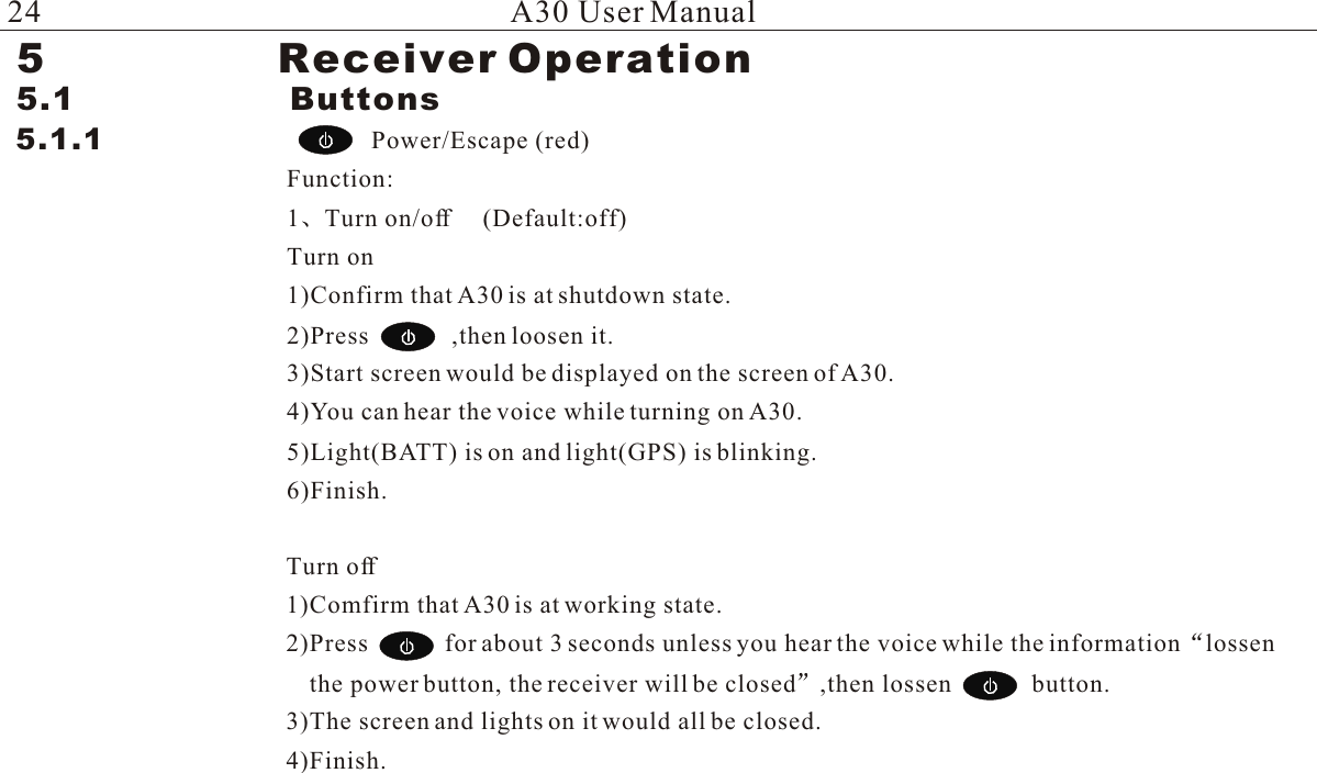 5                 Receiver Operation5.1                    Buttons5.1.1                            Power/Escape (red)Function:1 Turn on/off     (Default:off)Turn on1)Confirm that A30 is at shutdown state.2)Press             ,then loosen it.3)Start screen would be displayed on the screen of A30.4)You can hear the voice while turning on A30.5)Light(BATT) is on and light(GPS) is blinking.6)Finish.A30 User ManualTurn off1)Comfirm that A30 is at working state.2)Press            for about 3 seconds unless you hear the voice while the information lossen the power button, the receiver will be closed ,then lossen             button.3)The screen and lights on it would all be closed.4)Finish.24