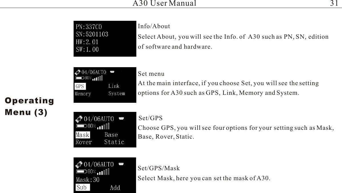 Select About, you will see the Info. of  A30 such as PN, SN, edition of software and hardware.At the main interface, if you choose Set, you will see the setting options for A30 such as GPS, Link, Memory and System.Choose GPS, you will see four options for your setting such as Mask, Base, Rover, Static.Select Mask, here you can set the mask of A30.A30 User ManualOperatingMenu (3)Info/AboutSet  menuSet/GPS Set/GPS/Mask31