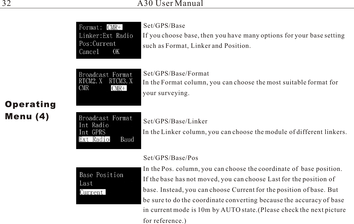 If you choose base, then you have many options for your base setting such as Format, Linker and Position. In the Format column, you can choose the most suitable format foryour surveying.In the Linker column, you can choose the module of different linkers.In the Pos. column, you can choose the coordinate of  base position.If the base has not moved, you can choose Last for the position of base. Instead, you can choose Current for the position of base. Butbe sure to do the coordinate converting because the accuracy of base in current mode is 10m by AUTO state.(Please check the next picture A30 User ManualOperatingMenu (4)Set/GPS/BaseSet/GPS/Base/FormatSet/GPS/Base/LinkerSet/GPS/Base/Posfor reference.)32