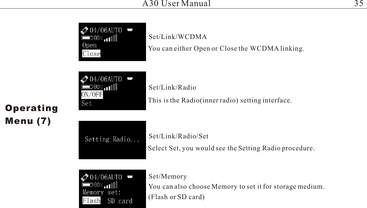 You can either Open or Close the WCDMA linking.This is the Radio(inner radio) setting interface. Select Set, you would see the Setting Radio procedure.You can also choose Memory to set it for storage medium.(Flash or SD card)A30 User ManualOperatingMenu (7)Set/Link/WCDMASet/Link/RadioSet/Link/Radio/SetSet/Memory35