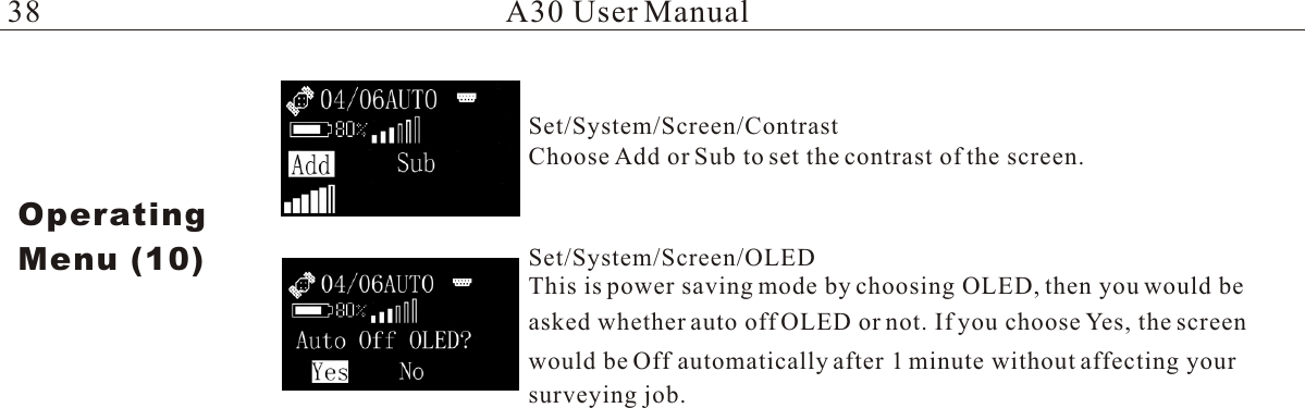 A30 User ManualChoose Add or Sub to set the contrast of the screen.This is power saving mode by choosing OLED, then you would beasked whether auto off OLED or not. If you choose Yes, the screen would be Off automatically after 1 minute without affecting your OperatingMenu (10)Set/System/Screen/ContrastSet/System/Screen/OLEDsurveying job. 38