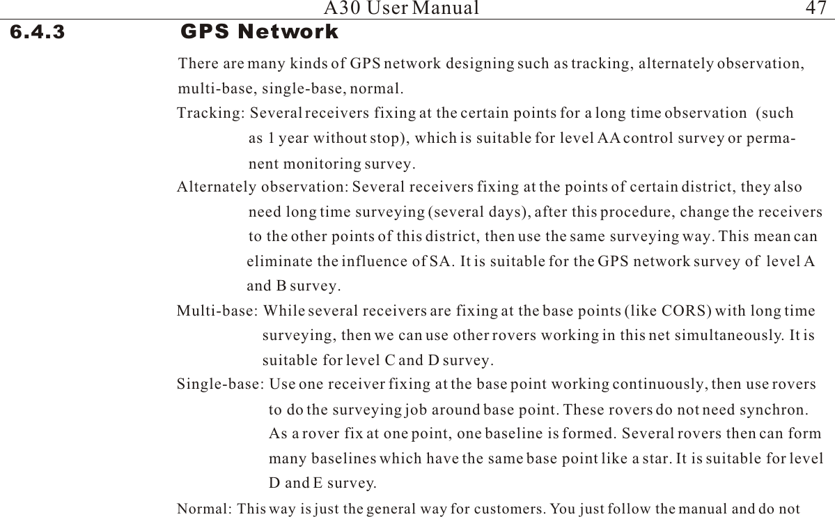 A30 User Manual6.4.3                 GPS Network  There are many kinds of GPS network designing such as tracking, alternately observation,Tracking: Several receivers fixing at the certain points for a long time observation  (suchas 1 year without stop), which is suitable for level AA control survey or perma-Alternately observation: Several receivers fixing at the points of certain district, they also need long time surveying (several days), after this procedure, change the receiversto the other points of this district, then use the same surveying way. This mean can eliminate the influence of SA. It is suitable for the GPS network survey of  level A Multi-base: While several receivers are fixing at the base points (like CORS) with long timesurveying, then we can use other rovers working in this net simultaneously. It is suitable for level C and D survey.Single-base: Use one receiver fixing at the base point working continuously, then use roversto do the surveying job around base point. These rovers do not need synchron. As a rover fix at one point, one baseline is formed. Several rovers then can form many baselines which have the same base point like a star. It is suitable for level D and E survey.Normal: This way is just the general way for customers. You just follow the manual and do notmulti-base, single-base, normal.nent monitoring survey. and B survey. 47