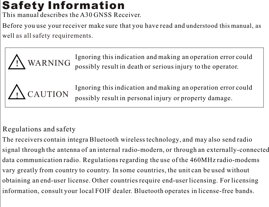 Safety InformationThis manual describes the A30 GNSS Receiver.Before you use your receiver make sure that you have read and understood this manual, as  well as all safety requirements.     WARNINGCAUTIONIgnoring this indication and making an operation error could possibly result in death or serious injury to the operator.Ignoring this indication and making an operation error could possibly result in personal injury or property damage.Regulations and safetyThe receivers contain integra Bluetooth wireless technology, and may also send radio signal through the antenna of an internal radio-modern, or through an externally-connected data communication radio. Regulations regarding the use of the 460MHz radio-modems vary greatly from country to country. In some countries, the unit can be used without  obtaining an end-user license. Other countries require end-user licensing. For licensinginformation, consult your local FOIF dealer. Bluetooth operates in license-free bands.