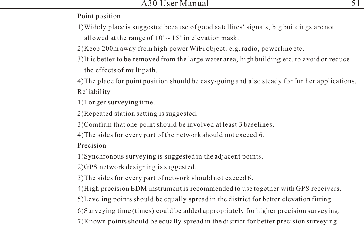 A30 User ManualPoint position1)Widely place is suggested because of good satellites signals, big buildings are notallowed at the range of 10 ~ 15 in elevation mask.2)Keep 200m away from high power WiFi object, e.g. radio, powerline etc.   3)It is better to be removed from the large water area, high building etc. to avoid or reducethe effects of multipath.4)The place for point position should be easy-going and also steady for further applications.Reliability1)Longer surveying time.2)Repeated station setting is suggested.3)Comfirm that one point should be involved at least 3 baselines.4)The sides for every part of the network should not exceed 6.Precision1)Synchronous surveying is suggested in the adjacent points.2)GPS network designing is suggested.3)The sides for every part of network should not exceed 6.4)High precision EDM instrument is recommended to use together with GPS receivers.5)Leveling points should be equally spread in the district for better elevation fitting.6)Surveying time (times) could be added appropriately for higher precision surveying.7)Known points should be equally spread in the district for better precision surveying.51