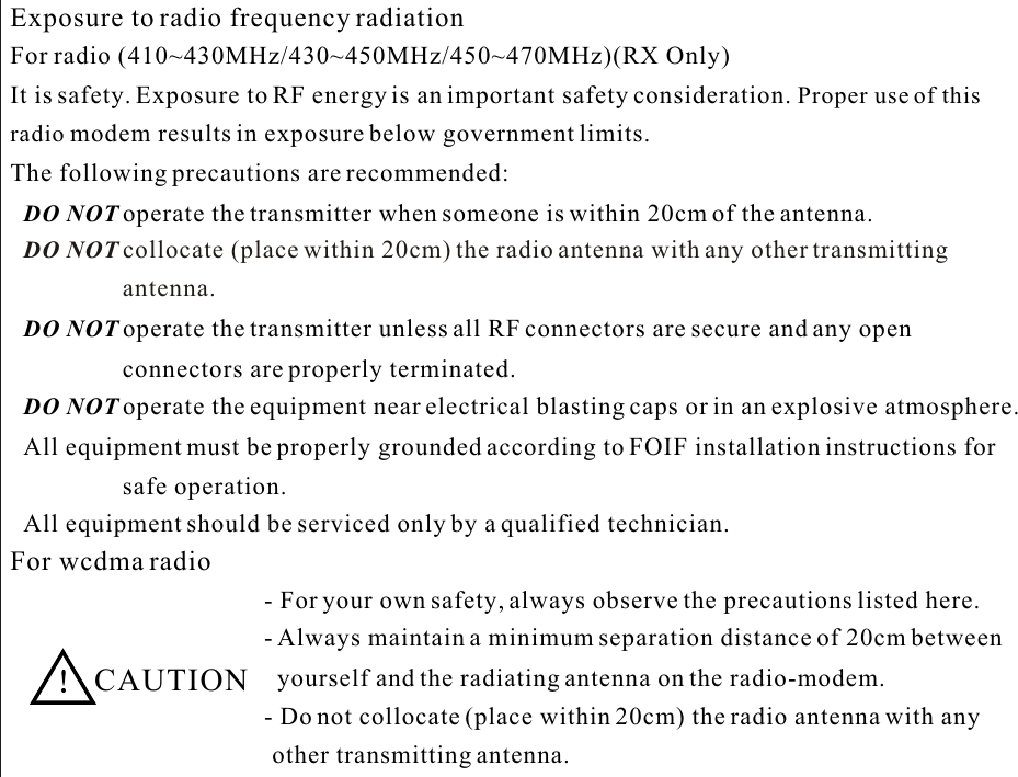 Exposure to radio frequency radiationFor radio (410~430MHz/430~450MHz/450~470MHz)(RX Only) It is safety. Exposure to RF energy is an important safety consideration. Proper use of thisradio modem results in exposure below government limits. The following precautions are recommended:lDO NOT operate the transmitter when someone is within 20cm of the antenna.lDO NOT collocate (place within 20cm) the radio antenna with any other transmittinglDO NOT operate the transmitter unless all RF connectors are secure and any openconnectors are properly terminated.lDO NOT operate the equipment near electrical blasting caps or in an explosive atmosphere.lAll equipment must be properly grounded according to FOIF installation instructions for safe operation.lAll equipment should be serviced only by a qualified technician.For wcdma radio  CAUTION- For your own safety, always observe the precautions listed here.- Always maintain a minimum separation distance of 20cm between yourself and the radiating antenna on the radio-modem.- Do not collocate (place within 20cm) the radio antenna with any other transmitting antenna.antenna. 