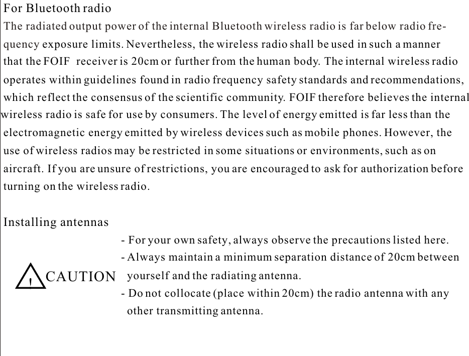 For Bluetooth radioThe radiated output power of the internal Bluetooth wireless radio is far below radio fre-quency exposure limits. Nevertheless, the wireless radio shall be used in such a manner that the FOIF  receiver is 20cm or further from the human body. The internal wireless radio  operates within guidelines found in radio frequency safety standards and recommendations,which reflect the consensus of the scientific community. FOIF therefore believes the internalwireless radio is safe for use by consumers. The level of energy emitted is far less than the electromagnetic energy emitted by wireless devices such as mobile phones. However, the use of wireless radios may be restricted in some situations or environments, such as on aircraft. If you are unsure of restrictions, you are encouraged to ask for authorization beforeInstalling antennas  CAUTION- For your own safety, always observe the precautions listed here.- Always maintain a minimum separation distance of 20cm between yourself and the radiating antenna.- Do not collocate (place within 20cm) the radio antenna with any other transmitting antenna.turning on the wireless radio.