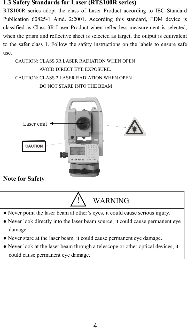 4 1.3 Safety Standards for Laser (RTS100R series) RTS100R series adopt the class of Laser Product according to IEC Standard Publication 60825-1 Amd. 2:2001. According this standard, EDM device is classified as Class 3R Laser Product when reflectless measurement is selected, when the prism and reflective sheet is selected as target, the output is equivalent to the safer class 1. Follow the safety instructions on the labels to ensure safe use. CAUTION: CLASS 3R LASER RADIATION WHEN OPEN AVOID DIRECT EYE EXPOSURE. CAUTION: CLASS 2 LASER RADIATION WHEN OPEN DO NOT STARE INTO THE BEAM           Note for Safety   ● Never point the laser beam at other’s eyes, it could cause serious injury. ● Never look directly into the laser beam source, it could cause permanent eye damage. ● Never stare at the laser beam, it could cause permanent eye damage. ● Never look at the laser beam through a telescope or other optical devices, it could cause permanent eye damage.         ！  WARNING Laser emit 