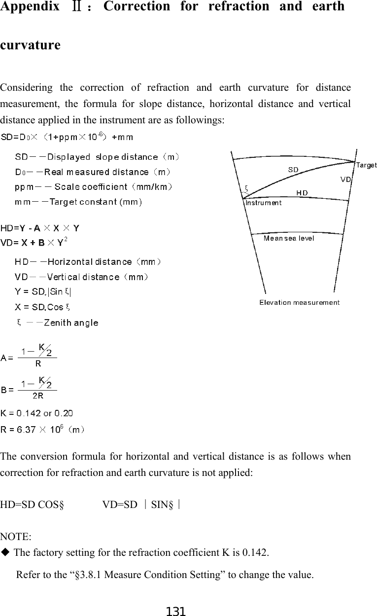 131 Appendix  Ⅱ：Correction for refraction and earth curvature  Considering the correction of refraction and earth curvature for distance measurement, the formula for slope distance, horizontal distance and vertical distance applied in the instrument are as followings:                       The conversion formula for horizontal and vertical distance is as follows when correction for refraction and earth curvature is not applied:  HD=SD COS§       VD=SD  SIN§∣∣  NOTE:  The factory setting for the refraction coeff◆icient K is 0.142. Refer to the “§3.8.1 Measure Condition Setting” to change the value.  