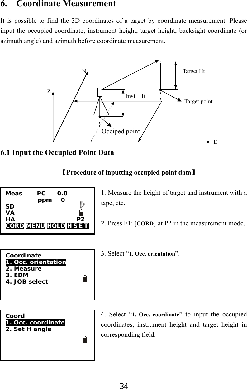 34 Occiped point Inst. Ht 6.  Coordinate Measurement It is possible to find the 3D coordinates of a target by coordinate measurement. Please input the occupied coordinate, instrument height, target height, backsight coordinate (or azimuth angle) and azimuth before coordinate measurement.                                                    ○                         N                                 Target Ht              Z                                                                                                            Target point                                                                                                                              E     6.1 Input the Occupied Point Data  【Procedure of inputting occupied point data】  1. Measure the height of target and instrument with a tape, etc.            2. Press F1: [CORD] at P2 in the measurement mode.   3. Select “1. Occ. orientation”.      4. Select “1. Occ. coordinate” to input the occupied coordinates, instrument height and target height in corresponding field.    Meas     PC    0.0            ppm   0 SD VA                       HA                     P2 CORD MENU HOLD H S E T   Coordinate 1. Occ. orientation  2. Measure 3. EDM 4. JOB select          Coord 1. Occ. coordinate  2. Set H angle  