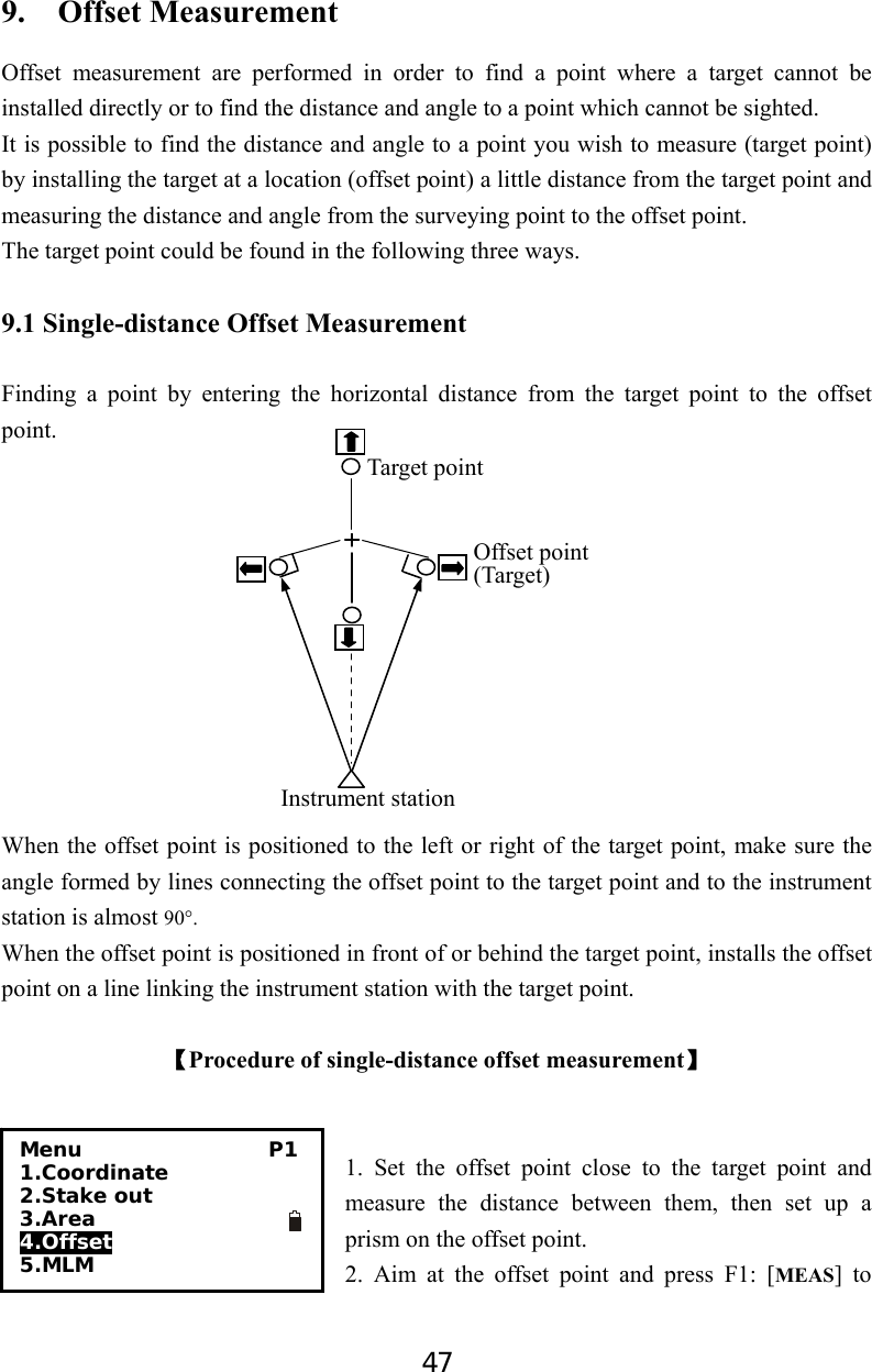 47 9.  Offset Measurement Offset measurement are performed in order to find a point where a target cannot be installed directly or to find the distance and angle to a point which cannot be sighted.   It is possible to find the distance and angle to a point you wish to measure (target point) by installing the target at a location (offset point) a little distance from the target point and measuring the distance and angle from the surveying point to the offset point. The target point could be found in the following three ways.   9.1 Single-distance Offset Measurement  Finding a point by entering the horizontal distance from the target point to the offset point.                                                                                                                                                                                                            When the offset point is positioned to the left or right of the target point, make sure the angle formed by lines connecting the offset point to the target point and to the instrument station is almost 90°. When the offset point is positioned in front of or behind the target point, installs the offset point on a line linking the instrument station with the target point.  【Procedure of single-distance offset measurement】   1. Set the offset point close to the target point and measure the distance between them, then set up a prism on the offset point.                                      2. Aim at the offset point and press F1: [MEAS] to              Target pointOffset point(Target) Instrument stationMenu                  P1 1.Coordinate 2.Stake out     3.Area 4.Offset 5.MLM           