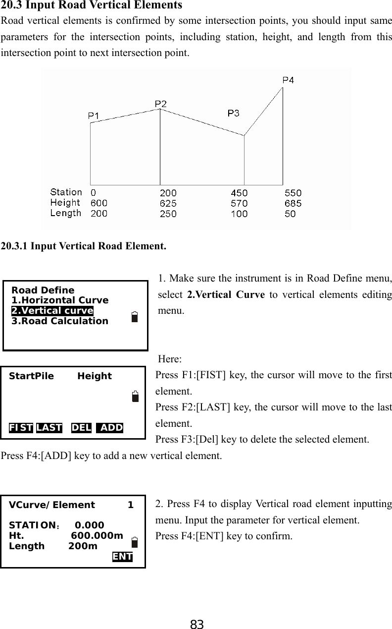 83 20.3 Input Road Vertical Elements Road vertical elements is confirmed by some intersection points, you should input same parameters for the intersection points, including station, height, and length from this intersection point to next intersection point.  20.3.1 Input Vertical Road Element.  1. Make sure the instrument is in Road Define menu, select  2.Vertical Curve to vertical elements editing menu.   Here: Press F1:[FIST] key, the cursor will move to the first element. Press F2:[LAST] key, the cursor will move to the last element. Press F3:[Del] key to delete the selected element. Press F4:[ADD] key to add a new vertical element.   2. Press F4 to display Vertical road element inputting menu. Input the parameter for vertical element.   Press F4:[ENT] key to confirm.     Road Define 1.Horizontal Curve 2.Vertical curve 3.Road Calculation  StartPile     Height     FIST LAST  DEL  ADD VCurve/Element       1  STATION：  0.000 Ht.          600.000m Length     200m   ENT 