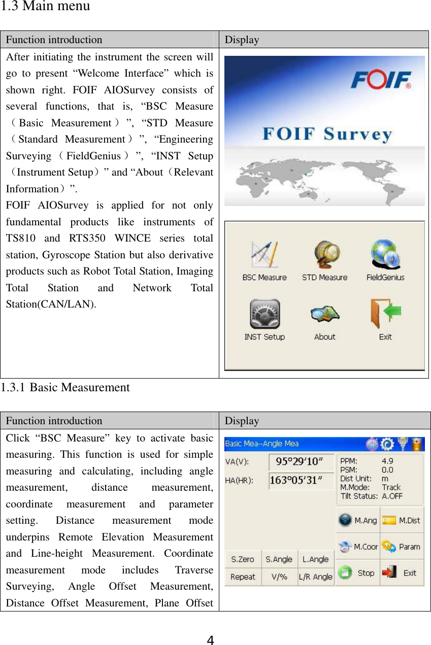 4 1.3 Main menu  Function introduction  Display After initiating the instrument the screen will go to present “Welcome Interface” which is shown right. FOIF AIOSurvey consists of several functions, that is, “BSC Measure（Basic Measurement ）”, “STD Measure（Standard Measurement）”, “Engineering Surveying （FieldGenius ）”, “INST Setup（Instrument Setup）” and “About（Relevant Information）”. FOIF AIOSurvey is applied for not only fundamental products like instruments of TS810 and RTS350 WINCE series total station, Gyroscope Station but also derivative products such as Robot Total Station, Imaging Total Station and Network Total Station(CAN/LAN).  1.3.1 Basic Measurement  Function introduction  Display Click “BSC Measure” key to activate basic measuring. This function is used for simple measuring and calculating, including angle measurement, distance measurement, coordinate measurement and parameter setting. Distance measurement mode underpins Remote Elevation Measurement and Line-height Measurement. Coordinate measurement mode includes Traverse Surveying, Angle Offset Measurement, Distance Offset Measurement, Plane Offset 