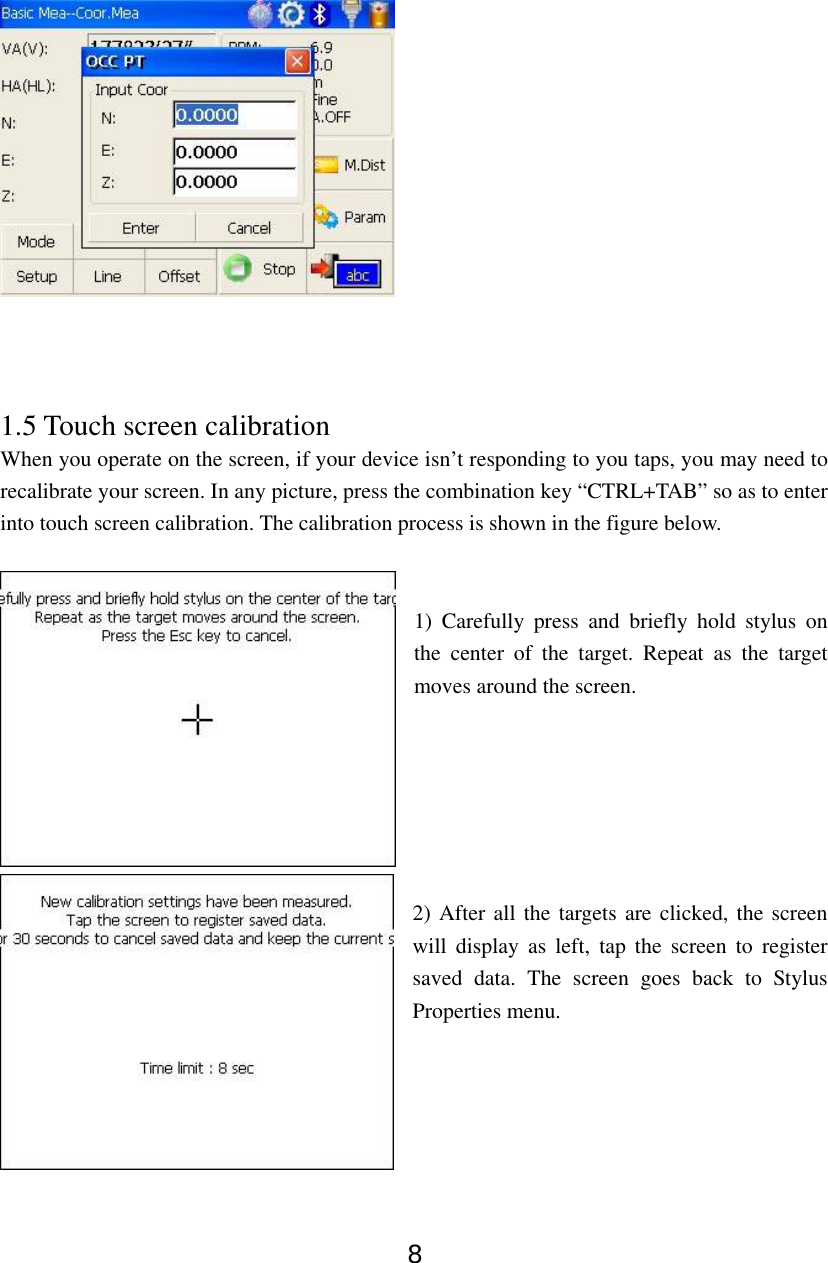 8     1.5 Touch screen calibration When you operate on the screen, if your device isn’t responding to you taps, you may need to recalibrate your screen. In any picture, press the combination key “CTRL+TAB” so as to enter into touch screen calibration. The calibration process is shown in the figure below.   1) Carefully press and briefly hold stylus on the center of the target. Repeat as the target moves around the screen.         2) After all the targets are clicked, the screen will display as left, tap the screen to register saved data. The screen goes back to Stylus Properties menu.     