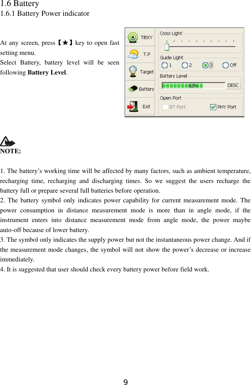 9 1.6 Battery 1.6.1 Battery Power indicator   At any screen, press【★】key to open fast setting menu. Select Battery, battery level will be seen following Battery Level.        NOTE:   1. The battery’s working time will be affected by many factors, such as ambient temperature, recharging time, recharging and discharging times. So we suggest the users recharge the battery full or prepare several full batteries before operation. 2. The battery symbol only indicates power capability for current measurement mode. The power consumption in distance measurement mode is more than in angle mode, if the instrument enters into distance measurement mode from angle mode, the power maybe auto-off because of lower battery. 3. The symbol only indicates the supply power but not the instantaneous power change. And if the measurement mode changes, the symbol will not show the power’s decrease or increase immediately. 4. It is suggested that user should check every battery power before field work.          