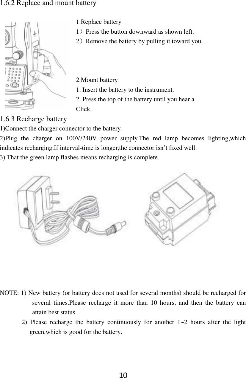 10 1.6.2 Replace and mount battery   1.Replace battery 1）Press the button downward as shown left.   2）Remove the battery by pulling it toward you.    2.Mount battery 1. Insert the battery to the instrument.       2. Press the top of the battery until you hear a               Click. 1.6.3 Recharge battery 1)Connect the charger connector to the battery. 2)Plug the charger on 100V/240V power supply.The red lamp becomes lighting,which indicates recharging.If interval-time is longer,the connector isn’t fixed well. 3) That the green lamp flashes means recharging is complete.     NOTE: 1) New battery (or battery does not used for several months) should be recharged for several times.Please recharge it more than 10 hours, and then the battery can attain best status.       2) Please recharge the battery continuously for another 1~2 hours after the light green,which is good for the battery. 